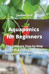 Aquaponics for Beginners - The Ultimate Step-by-Step Guide to Building Your Own Aquaponics Garden System