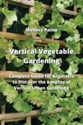Vertical Vegetable Gardening - Complete Guide for Beginners to Discover the Benefits of Vertical Urban Gardening