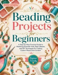 Beading Projects for Beginners - A Step-by-Step Practical Guide to Mastering Essential Tools, Basic Weaves, and DIY Techniques f