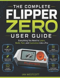 The Complete Flipper Zero User Guide - Everything You Need to Learn, Build, Test, and Customize Like a Pro