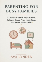Parenting for Busy Families - A Practical Guide to Daily Routines, Behavior, Screen Time, Meals, Sleep, and Raising Resilient Ki