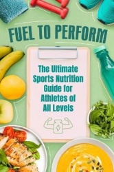 Fuel to Perform - The Ultimate Sports Nutrition Guide for Athletes of All Levels