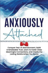 Anxiously Attached - Conquer Fear of Abandonment, Build Unshakeable Trust, Learn to Foster Deep Meaningful Connections, and Crea