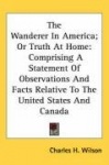 The Wanderer in America; Or Truth at Home: Comprising a Statement of Observations and Facts Relative to the United States and Ca