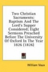 Two Christian Sacraments: Baptism and the Lord's Supper Considered; Eight Sermons Preached Before the University of Oxford in th