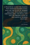 A Practical Guide for Making Post-Mortem Examinations, and for the Study of Morbid Anatomy, With Directions for Embalming the De