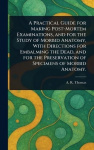 A Practical Guide for Making Post-Mortem Examinations, and for the Study of Morbid Anatomy, With Directions for Embalming the De