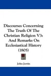 Discourses Concerning the Truth of the Christian Religion V3: And Remarks on Ecclesiastical History (1805)