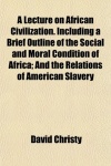 A Lecture on African Civilization. Including a Brief Outline of the Social and Moral Condition of Africa; And the Relations of A