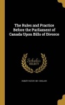 The Rules and Practice Before the Parliament of Canada Upon Bills of Divorce