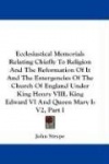 Ecclesiastical Memorials Relating Chiefly to Religion and the Reformation of It and the Emergencies of the Church of England Und