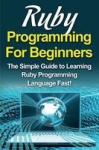 Ruby Programming For Beginners - The Simple Guide to Learning Ruby Programming Language Fast!