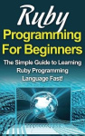 Ruby Programming For Beginners - The Simple Guide to Learning Ruby Programming Language Fast!