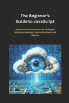 The Beginner's Guide to JavaScript - An Essential Introduction to Coding for Web Development, Interactive Sites, and Beyond